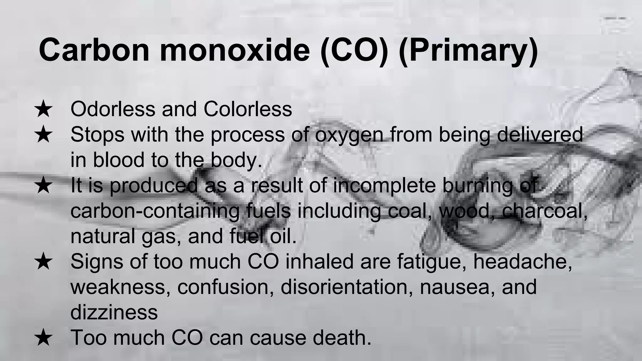 Carbon monoxide (CO) (Primary)
★ Odorless and Colorless
★ Stops with the process of oxygen from being delivered
in blood to the body.
★ It is produced as a result of incomplete burning of
carbon-containing fuels including coal, wood, charcoal,
natural gas, and fuel oil.
★ Signs of too much CO inhaled are fatigue, headache,
weakness, confusion, disorientation, nausea, and
dizziness
★ Too much CO can cause death.

 