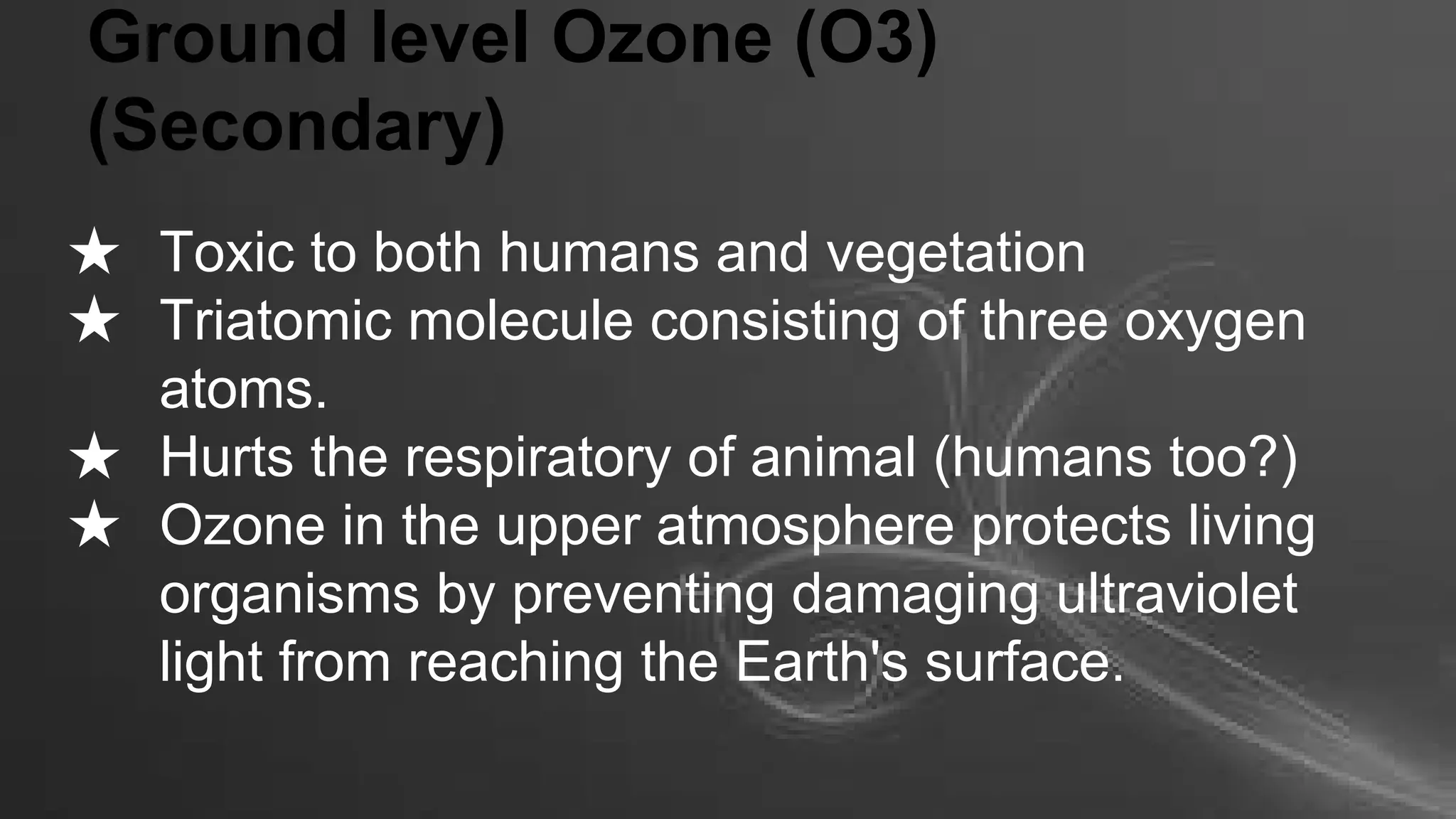 Ground level Ozone (O3)
(Secondary)
★ Toxic to both humans and vegetation
★ Triatomic molecule consisting of three oxygen
atoms.
★ Hurts the respiratory of animal (humans too?)
★ Ozone in the upper atmosphere protects living
organisms by preventing damaging ultraviolet
light from reaching the Earth's surface.

 