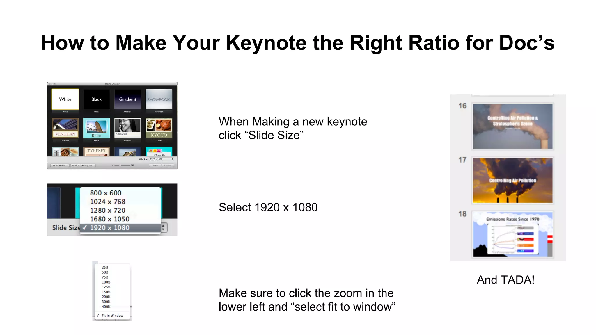 How to Make Your Keynote the Right Ratio for Doc’s

When Making a new keynote
click “Slide Size”

Select 1920 x 1080

And TADA!
Make sure to click the zoom in the
lower left and “select fit to window”

 