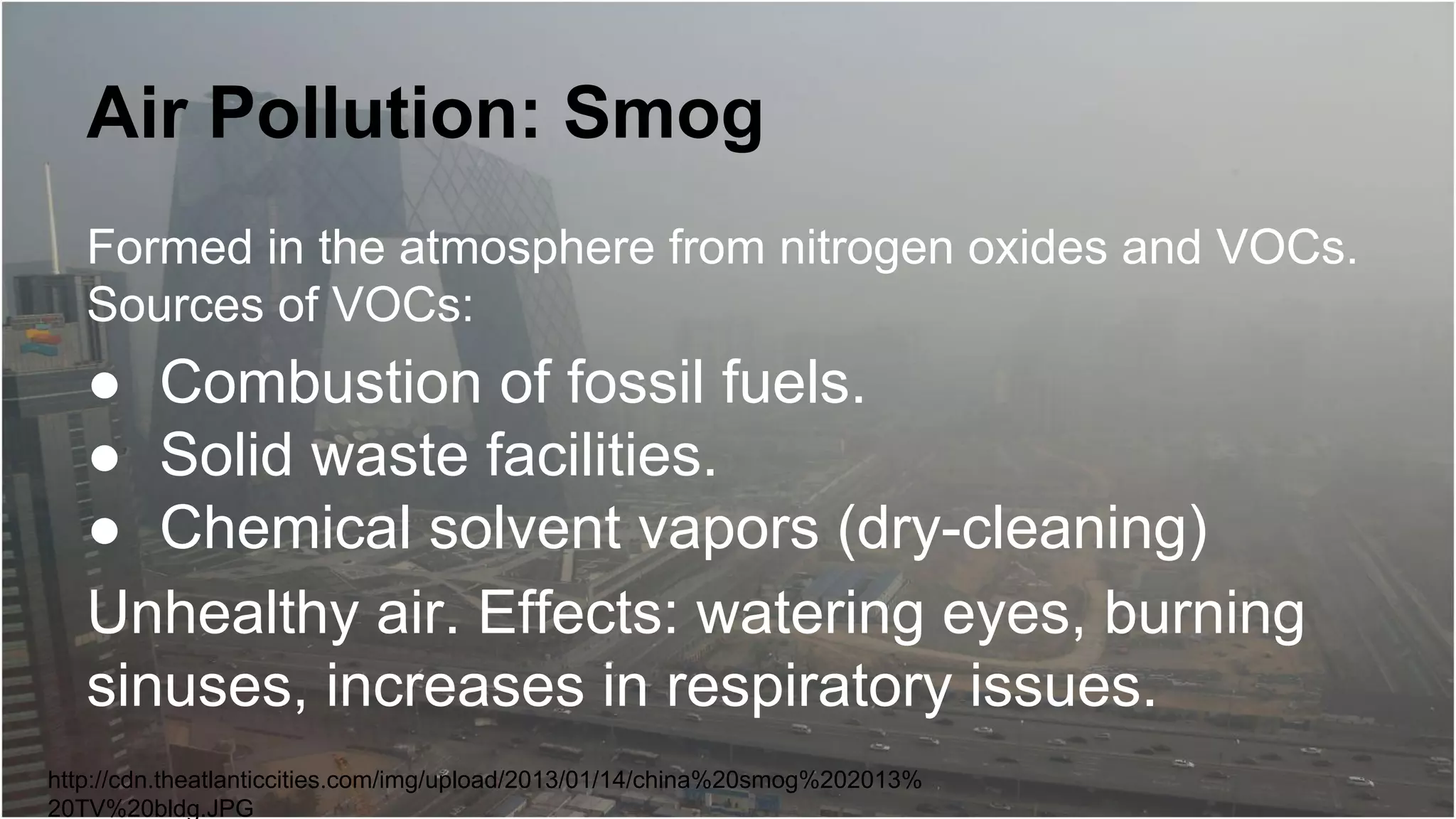 Air Pollution: Smog
Formed in the atmosphere from nitrogen oxides and VOCs.
Sources of VOCs:

● Combustion of fossil fuels.
● Solid waste facilities.
● Chemical solvent vapors (dry-cleaning)
Unhealthy air. Effects: watering eyes, burning
sinuses, increases in respiratory issues.
http://cdn.theatlanticcities.com/img/upload/2013/01/14/china%20smog%202013%
20TV%20bldg.JPG

 