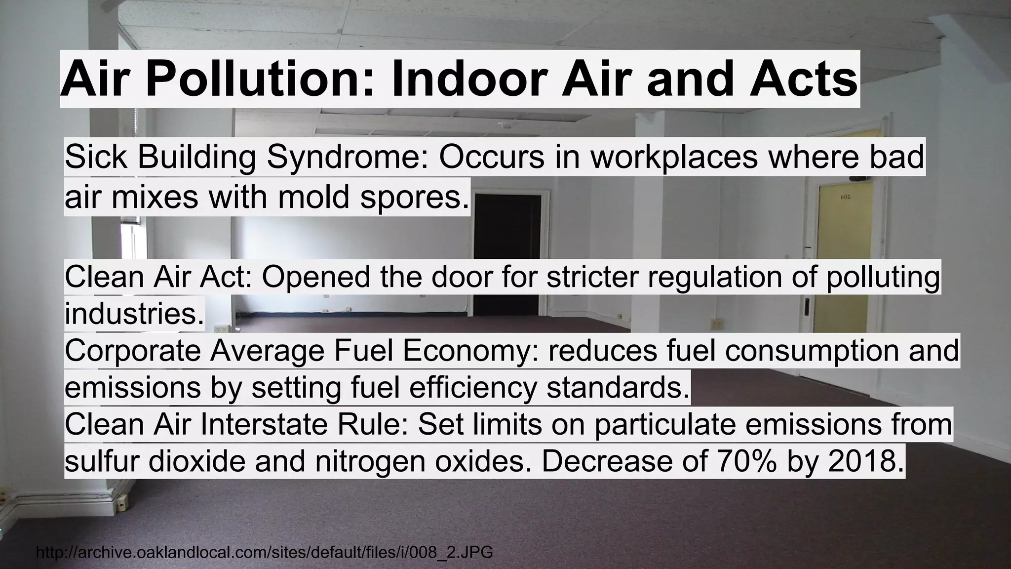 Air Pollution: Indoor Air and Acts
Sick Building Syndrome: Occurs in workplaces where bad
air mixes with mold spores.
Clean Air Act: Opened the door for stricter regulation of polluting
industries.
Corporate Average Fuel Economy: reduces fuel consumption and
emissions by setting fuel efficiency standards.
Clean Air Interstate Rule: Set limits on particulate emissions from
sulfur dioxide and nitrogen oxides. Decrease of 70% by 2018.
http://archive.oaklandlocal.com/sites/default/files/i/008_2.JPG

 