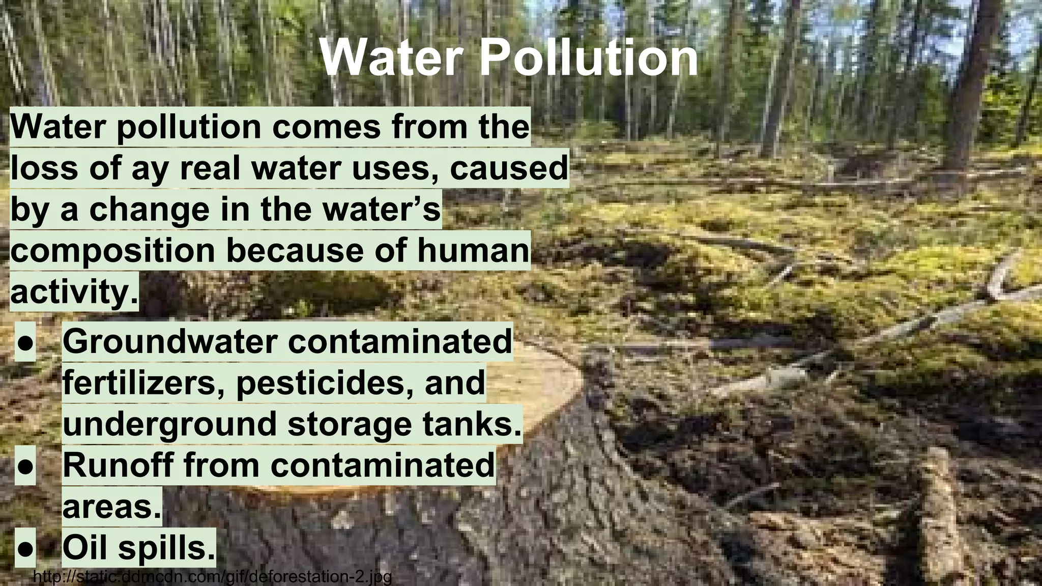 Water Pollution
Water pollution comes from the
loss of ay real water uses, caused
by a change in the water’s
composition because of human
activity.
● Groundwater contaminated
fertilizers, pesticides, and
underground storage tanks.
● Runoff from contaminated
areas.
● Oil spills.
http://static.ddmcdn.com/gif/deforestation-2.jpg

 