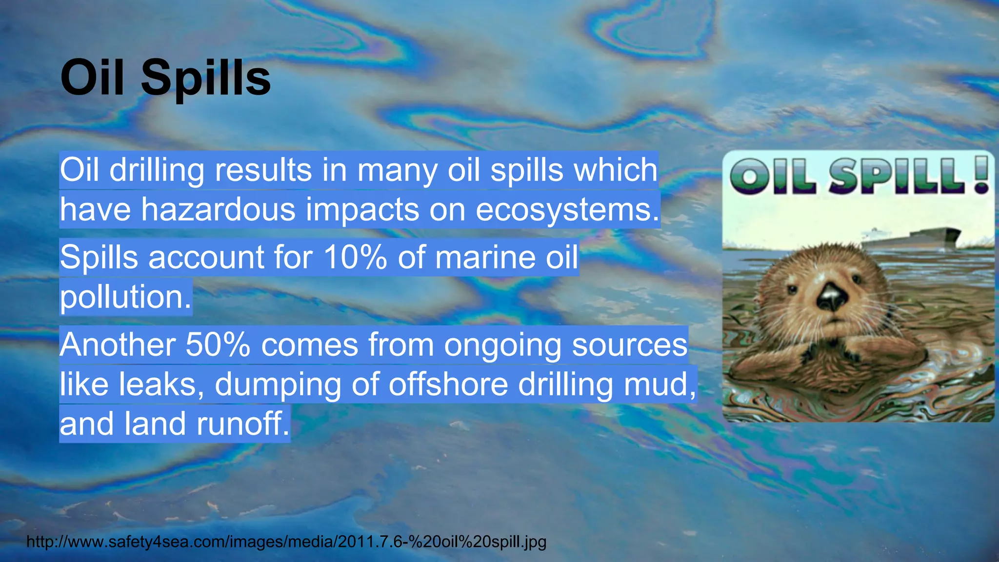 Oil Spills
Oil drilling results in many oil spills which
have hazardous impacts on ecosystems.
Spills account for 10% of marine oil
pollution.
Another 50% comes from ongoing sources
like leaks, dumping of offshore drilling mud,
and land runoff.

http://www.safety4sea.com/images/media/2011.7.6-%20oil%20spill.jpg

 