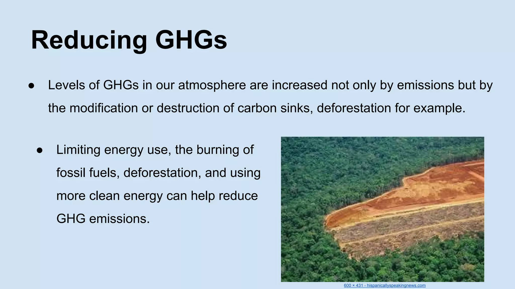Reducing GHGs
●

Levels of GHGs in our atmosphere are increased not only by emissions but by
the modification or destruction of carbon sinks, deforestation for example.
●

Limiting energy use, the burning of
fossil fuels, deforestation, and using
more clean energy can help reduce
GHG emissions.

600 × 431 - hispanicallyspeakingnews.com

 