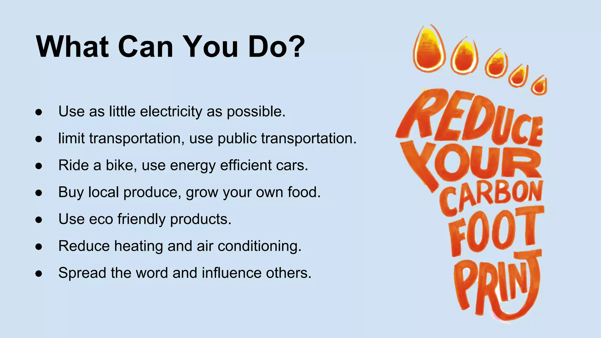 What Can You Do?
●

Use as little electricity as possible.

●

limit transportation, use public transportation.

●

Ride a bike, use energy efficient cars.

●

Buy local produce, grow your own food.

●

Use eco friendly products.

●

Reduce heating and air conditioning.

●

Spread the word and influence others.

 