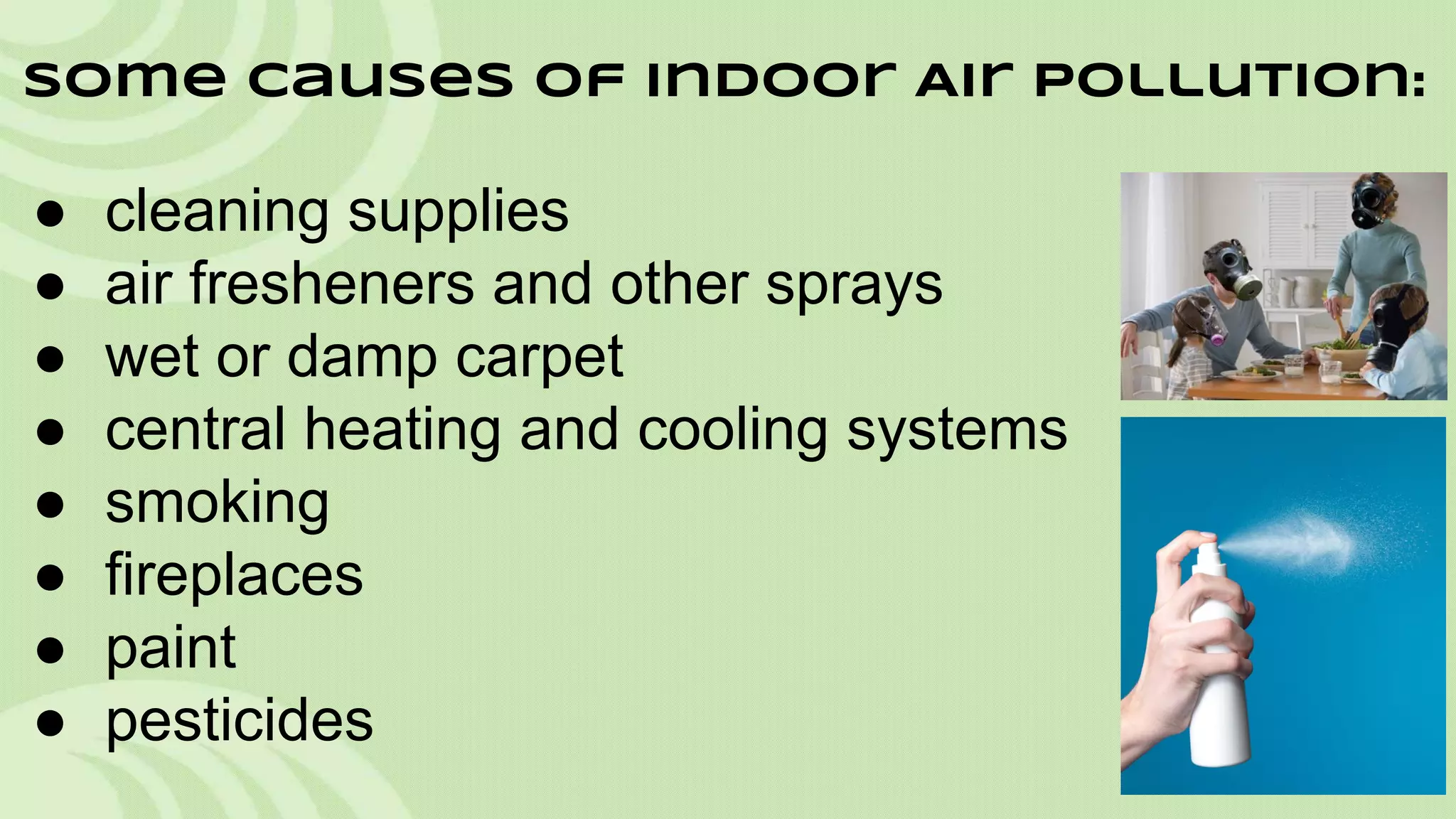 Some Causes of Indoor Air Pollution:

●
●
●
●
●
●
●
●

cleaning supplies
air fresheners and other sprays
wet or damp carpet
central heating and cooling systems
smoking
fireplaces
paint
pesticides

 