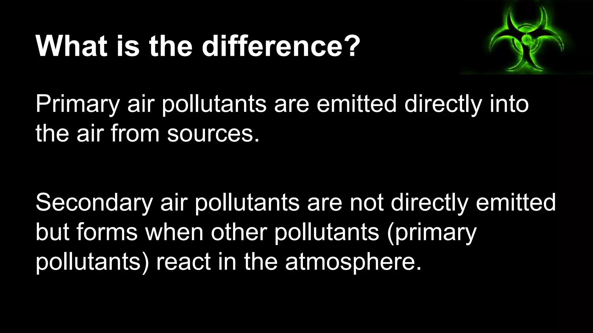 What is the difference?
Primary air pollutants are emitted directly into
the air from sources.
Secondary air pollutants are not directly emitted
but forms when other pollutants (primary
pollutants) react in the atmosphere.

 