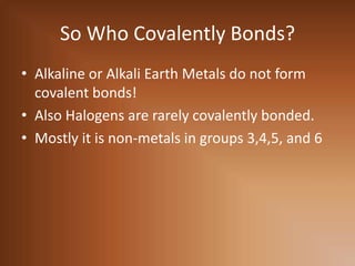 So Who Covalently Bonds?Alkaline or Alkali Earth Metals do not form covalent bonds!Also Halogens are rarely covalently bonded.Mostly it is non-metals in groups 3,4,5, and 6