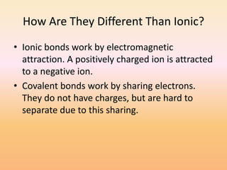 How Are They Different Than Ionic?Ionic bonds work by electromagnetic attraction. A positively charged ion is attracted to a negative ion.Covalent bonds work by sharing electrons. They do not have charges, but are hard to separate due to this sharing.