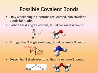 Possible Covalent BondsOnly where single electrons are located, can covalent bonds be made.Carbon has 4 single electrons, thus it can make 4 bonds.Nitrogen has 3 single electrons, thus it can make 3 bonds.Oxygen has 2 single electrons, thus it can make 2 bonds.