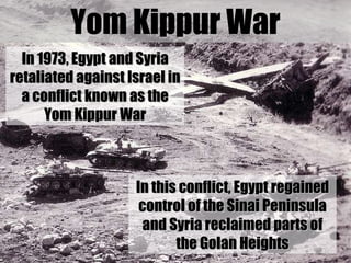 Yom Kippur War In 1973, Egypt and Syria retaliated against Israel in a conflict known as the Yom Kippur War In this confli...