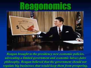 Reagan brought to the presidency new economic policies, advocating a limited government and economic laissez-faire philoso...