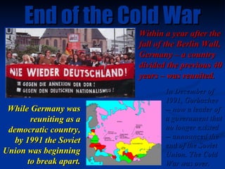 End of the Cold War Within a year after the fall of the Berlin Wall, Germany – a country divided the previous 40 years – w...