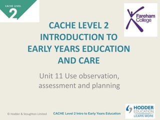 CACHE Level 2 Intro to Early Years Education© Hodder & Stoughton Limited
CACHE LEVEL 2
INTRODUCTION TO
EARLY YEARS EDUCATION
AND CARE
Unit 11 Use observation,
assessment and planning
 