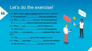 “
1. A : Where are you going to spend (spend) summer vacation?
B : My parents and l _____________ (visit) my grandparents.
2. A : Who ____ you ________ (invite) to Thanksgiving dinner?
B : l _____________ (ask) my family and some good friends.
3. A : What ____ you _____________ (do) for Halloween ?
B : l don't know. l _____________ (not do ) anything special.
4. A : How _____ your parents __________ (celebrate) New Year’s
Eve?
B : They _____________ (go) to their neighbor's party.
5. A : What ____ your sister _____________ (do) for her birthday?
B : Her boyfriend _____________ (take) her out to dinner.
18
Let’s do the exercise!
 