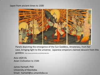 Japan from ancient times to 1500 Panels depicting the emergence of the Sun Goddess, Amaterasu, from her cave, bringing light to the universe;  Japanese emperors claimed descent from this goddess. http://www.sacred-texts.com/shi/kj/index.htm Asia 1420 OL Asian Civilization to 1500 James Hartzell, PhD University of Manitoba Email:  hartzell@cc.umanitoba.ca 