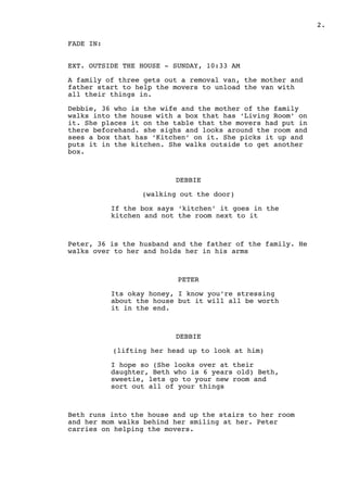 .2
FADE IN:
EXT. OUTSIDE THE HOUSE - SUNDAY, 10:33 AM
A family of three gets out a removal van, the mother and
father start to help the movers to unload the van with
all their things in.
Debbie, 36 who is the wife and the mother of the family
walks into the house with a box that has ‘Living Room’ on
it. She places it on the table that the movers had put in
there beforehand. she sighs and looks around the room and
sees a box that has ‘Kitchen’ on it. She picks it up and
puts it in the kitchen. She walks outside to get another
box.
DEBBIE
(walking out the door)
If the box says ‘kitchen’ it goes in the
kitchen and not the room next to it
Peter, 36 is the husband and the father of the family. He
walks over to her and holds her in his arms
PETER
Its okay honey, I know you’re stressing
about the house but it will all be worth
it in the end.
DEBBIE
(lifting her head up to look at him)
I hope so (She looks over at their
daughter, Beth who is 6 years old) Beth,
sweetie, lets go to your new room and
sort out all of your things
Beth runs into the house and up the stairs to her room
and her mom walks behind her smiling at her. Peter
carries on helping the movers.
 