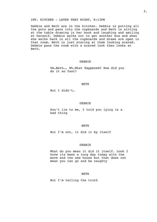 .3
INT. KITCHEN - LATER THAT NIGHT, 8:13PM
Debbie and Beth are in the kitchen. Debbie is putting all
the pots and pans into the cupboards and Beth is sitting
at the table drawing in her book and laughing and smiling
at herself. Debbie walks out to get another box and when
she walks back in all the cupboards and draws are open in
that room. Beth is just staring at them looking scared.
Debbie pans the room with a scared look then looks at
Beth.
DEBBIE
Um…Beth…, Wh…What Happened? How did you
do it so fast?
BETH
But I didn’t…
DEBBIE
Don’t lie to me, I told you lying is a
bad thing
BETH
But I’m not, it did it by itself
DEBBIE
What do you mean it did it itself. Look I
know its been a long day today with the
move and the new house but that does not
mean you can go and be naughty
BETH
But I’m telling the truth
 