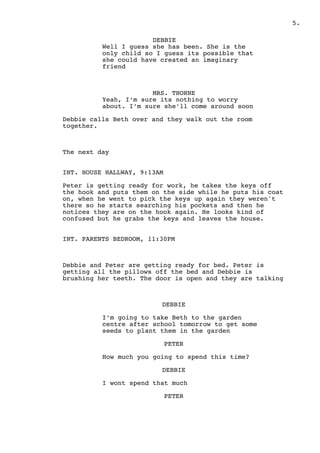 .5
DEBBIE
Well I guess she has been. She is the
only child so I guess its possible that
she could have created an imaginary
friend
MRS. THORNE
Yeah, I’m sure its nothing to worry
about. I’m sure she’ll come around soon
Debbie calls Beth over and they walk out the room
together.
The next day
INT. HOUSE HALLWAY, 9:13AM
Peter is getting ready for work, he takes the keys off
the hook and puts them on the side while he puts his coat
on, when he went to pick the keys up again they weren't
there so he starts searching his pockets and then he
notices they are on the hook again. He looks kind of
confused but he grabs the keys and leaves the house.
INT. PARENTS BEDROOM, 11:30PM
Debbie and Peter are getting ready for bed. Peter is
getting all the pillows off the bed and Debbie is
brushing her teeth. The door is open and they are talking
DEBBIE
I’m going to take Beth to the garden
centre after school tomorrow to get some
seeds to plant them in the garden
PETER
How much you going to spend this time?
DEBBIE
I wont spend that much
PETER
 