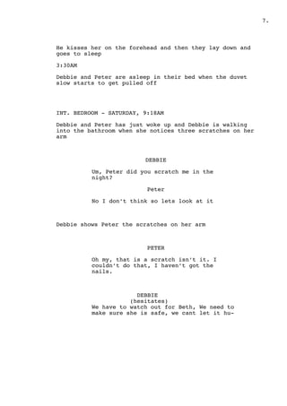 .7
He kisses her on the forehead and then they lay down and
goes to sleep
3:30AM
Debbie and Peter are asleep in their bed when the duvet
slow starts to get pulled off
INT. BEDROOM - SATURDAY, 9:18AM
Debbie and Peter has just woke up and Debbie is walking
into the bathroom when she notices three scratches on her
arm
DEBBIE
Um, Peter did you scratch me in the
night?
Peter
No I don’t think so lets look at it
Debbie shows Peter the scratches on her arm
PETER
Oh my, that is a scratch isn’t it. I
couldn’t do that, I haven’t got the
nails.
DEBBIE
(hesitates)
We have to watch out for Beth, We need to
make sure she is safe, we cant let it hu-
 