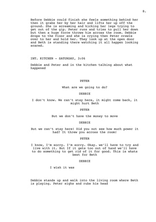 .8
Before Debbie could finish she feels something behind her
then it grabs her by her hair and lifts her up off the
ground. She is screaming and kicking her legs trying to
get out of the gip. Peter runs and tries to pull her down
but then a huge force throws him across the room. Debbie
drops to the floor and she is crying then Peter crawls
over to her and hold her. They look up at the open door
and Beth is standing there watching it all happen looking
scared.
INT. KITCHEN - SATURDAY, 3:06
Debbie and Peter and in the kitchen talking about what
happened
PETER
What are we going to do?
DEBBIE
I don’t know. We can’t stay here, it might come back, it
might hurt Beth
PETER
But we don’t have the money to move
DEBBIE
But we can’t stay here! Did you not see how much power it
had? It threw you across the room!
PETER
I know, I’m sorry. I’m sorry. Okay. we’ll have to try and
live with it. But If it gets too out of hand we’ll have
to do something to get rid of it for good. This is whats
best for Beth
DEBBIE
I wish it was
Debbie stands up and walk into the living room where Beth
is playing. Peter sighs and rubs his head
 