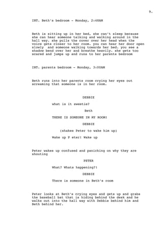 .9
INT. Beth’s bedroom - Monday, 2:48AM
Beth is sitting up in her bed, she can’t sleep because
she can hear someone talking and walking around in the
hall way. she pulls the cover over her head when the
voice gets closer to her room. you can hear her door open
slowly and someone walking towards her bed. you see a
shadow bend over her and breathe heavily. she gets too
scared and jumps up and runs to her parents bedroom
INT. parents bedroom - Monday, 3:00AM
Beth runs into her parents room crying her eyes out
screaming that someone is in her room.
DEBBIE
what is it sweetie?
Beth
THERE IS SOMEONE IN MY ROOM!
DEBBIE
(shakes Peter to wake him up)
Wake up P eter! Wake up
Peter wakes up confused and panicking on why they are
shouting
PETER
What? Whats happening?!
DEBBIE
There is someone in Beth’s room
Peter looks at Beth’s crying eyes and gets up and grabs
the baseball bat that is hiding behind the desk and he
walks out into the hall way with Debbie behind him and
Beth behind her.
 