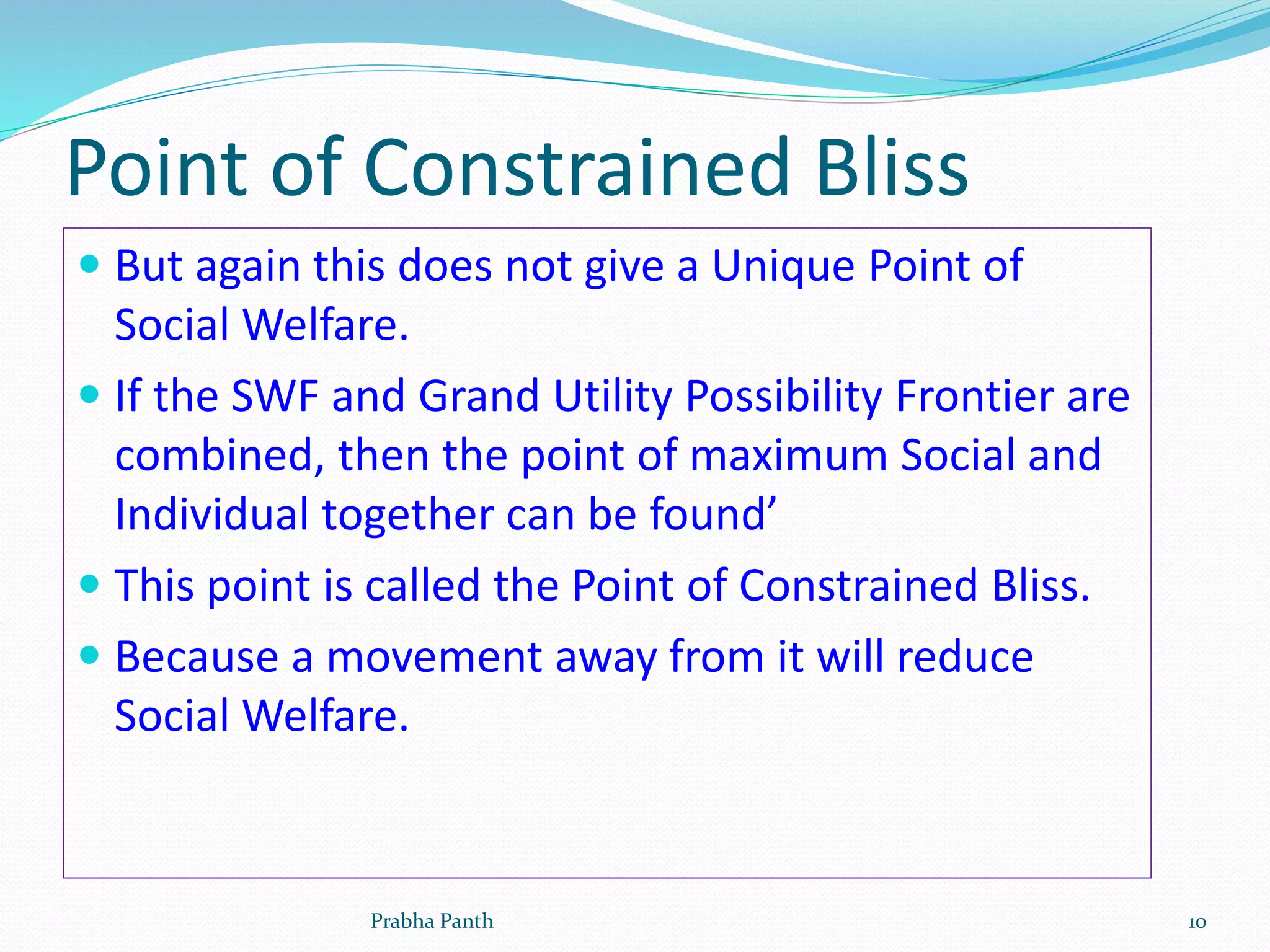 Point of Constrained Bliss
 But again this does not give a Unique Point of
Social Welfare.
 If the SWF and Grand Utility Possibility Frontier are
combined, then the point of maximum Social and
Individual together can be found’
 This point is called the Point of Constrained Bliss.
 Because a movement away from it will reduce
Social Welfare.
Prabha Panth 10
 
