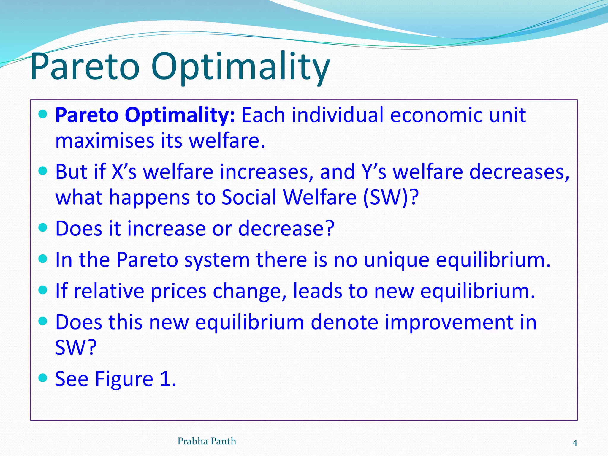 Pareto Optimality
 Pareto Optimality: Each individual economic unit
maximises its welfare.
 But if X’s welfare increases, and Y’s welfare decreases,
what happens to Social Welfare (SW)?
 Does it increase or decrease?
 In the Pareto system there is no unique equilibrium.
 If relative prices change, leads to new equilibrium.
 Does this new equilibrium denote improvement in
SW?
 See Figure 1.
Prabha Panth 4
 