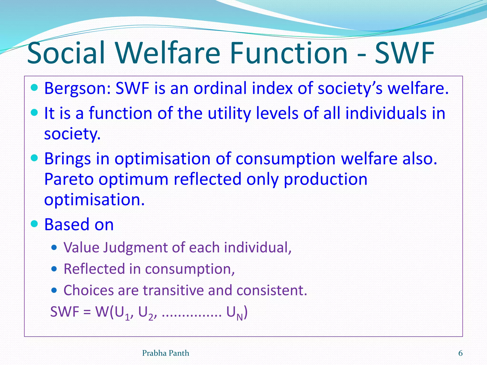 Social Welfare Function - SWF
 Bergson: SWF is an ordinal index of society’s welfare.
 It is a function of the utility levels of all individuals in
society.
 Brings in optimisation of consumption welfare also.
Pareto optimum reflected only production
optimisation.
 Based on
 Value Judgment of each individual,
 Reflected in consumption,
 Choices are transitive and consistent.
SWF = W(U1, U2, ............... UN)
Prabha Panth 6
 