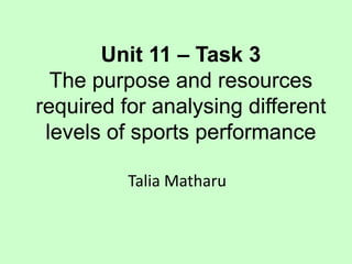 Unit 11 – Task 3 
The purpose and resources 
required for analysing different 
levels of sports performance 
Talia Matharu 
 