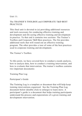 Unit 11:
The TRAINER’S TOOLBOX and CORPORATE T&D BEST
PRACTICES
This final unit is devoted to (a) providing additional resources
and tools necessary for conducing effective training and
development and (b) seeing effective training and development
in practice. To that end it contains two sections: The Trainer’s
Toolbox and Corporate T&D Best practices. The fist provides
additional tools that will round out an effective training
program. The other provides a tour of some of the best practices
used in corporate training and development.
The Trainer’s Toolbox
To this point, we have covered how to conduct a needs analysis,
how to analyze data, how to conduct a training intervention, and
how to evaluate that intervention. The trainer’s toolbox contains
two important documents:
Training Plan Log
Participant’s Guide
The Training Log is a template or document that will help keep
training interventions organized. See the Training Plan Log
document below (double click to enlarge) to learn more. A
participant’s guide is a document that helps training participants
understand the process and expectations of a given training and
development intervention.
 