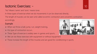 Isotonic Exercises: -
“Iso” Means ‘same’ and ‘tonic’ means tone.
In these types of exercise when we do movements it can be observed directly.
The length of muscles can be seen and called eccentric contraction and concentric contraction
accordingly.
Example
 When we throw a ball, jump, run, weight training,
 this type of contraction occurs.
 These Type of exercise is widely seen in games and sports.
 We can do these exercises with equipment or without equipment.
 These increase the length of the muscles and are good for conditioning in sports.
10
 