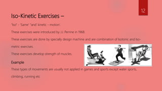 Iso-Kinetic Exercises –
“Iso” - ‘Same’ “and’ kinetic - motion’.
These exercises were introduced by J.J. Perrine in 1968.
These exercises are done by specially design machine and are combination of Isotonic and Iso-
metric exercises.
These exercises develop strength of muscles.
Example
These types of movements are usually not applied in games and sports except water sports,
climbing, running etc
12
 