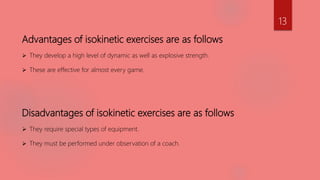 Advantages of isokinetic exercises are as follows
 They develop a high level of dynamic as well as explosive strength.
 These are effective for almost every game.
Disadvantages of isokinetic exercises are as follows
 They require special types of equipment.
 They must be performed under observation of a coach.
13
 