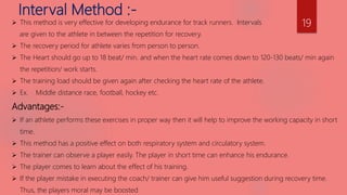 Interval Method :-
 This method is very effective for developing endurance for track runners. Intervals
are given to the athlete in between the repetition for recovery.
 The recovery period for athlete varies from person to person.
 The Heart should go up to 18 beat/ min. and when the heart rate comes down to 120-130 beats/ min again
the repetition/ work starts.
 The training load should be given again after checking the heart rate of the athlete.
 Ex. Middle distance race, football, hockey etc.
Advantages:-
 If an athlete performs these exercises in proper way then it will help to improve the working capacity in short
time.
 This method has a positive effect on both respiratory system and circulatory system.
 The trainer can observe a player easily. The player in short time can enhance his endurance.
 The player comes to learn about the effect of his training.
 If the player mistake in executing the coach/ trainer can give him useful suggestion during recovery time.
Thus, the players moral may be boosted
19
 