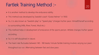 Fartlek Training Method :-
 It is another method to develop the endurance ability.
 This method was developed by Swedish coach “Gosta Helmer” in 1930.
 So, it is also known as “Swedish play” or “Speed play” (charges his/her pace. Himself/herself according
to surrounding (Hills, River, Forest, Mud etc.)
 This method helps in development of endurance of the sports person. Athlete changes his/her speed
according.
 So, it is self-disciplined in nature.
 The heart rate fluctuates between 140 - 180 beats/ minute Fartlek training involves varying our pace
throughout our run. Alternating between fast and slow pace.
20
 