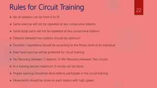 Rules for Circuit Training
 No of satiation can be from 6 to 10
 Same exercise will not be repeated at two consecutive stations
 Same body parts will not be repeated at two consecutive stations
 Distance between two stations should be optimum
 Duration / repetitions should be according to the fitness level of an individual
 Free hand exercise will be preferred for circuit training
 No Recovery between 2 stations, 12 Min Recovery between Two circuits
 In a training session maximum 3 circuits can be done.
 Proper warmup should be done before participate in the circuit training
 Movements should be done on each station with high speed.
22
 