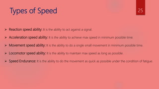 Types of Speed
 Reaction speed ability: It is the ability to act against a signal.
 Acceleration speed ability: It is the ability to achieve max speed in minimum possible time.
 Movement speed ability: It is the ability to do a single small movement in minimum possible time.
 Locomotor speed ability: It is the ability to maintain max speed as long as possible.
 Speed Endurance: It is the ability to do the movement as quick as possible under the condition of fatigue.
25
 