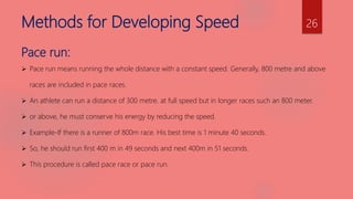 Methods for Developing Speed
Pace run:
 Pace run means running the whole distance with a constant speed. Generally, 800 metre and above
races are included in pace races.
 An athlete can run a distance of 300 metre. at full speed but in longer races such an 800 meter.
 or above, he must conserve his energy by reducing the speed.
 Example-If there is a runner of 800m race. His best time is 1 minute 40 seconds.
 So, he should run first 400 m in 49 seconds and next 400m in 51 seconds.
 This procedure is called pace race or pace run.
26
 