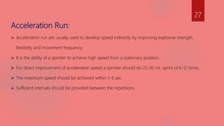 Acceleration Run:
 Acceleration run are usually used to develop speed indirectly by improving explosive strength,
flexibility and movement frequency.
 It is the ability of a sprinter to achieve high speed from a stationary position.
 For direct improvement of acceleration speed a sprinter should do 25-30 mt. sprint of 6-12 times.
 The maximum speed should be achieved within 5-6 sec.
 Sufficient intervals should be provided between the repetitions.
27
 