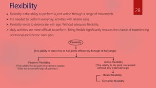 Flexibility
 Flexibility is the ability to perform a joint action through a range of movements.
 It is needed to perform everyday, activities with relative ease.
 Flexibility tends to deteriorate with age. Without adequate flexibility,
 daily activities are more difficult to perform. Being flexible significantly reduces the chance of experiencing
occasional and chronic back pain.
28
 