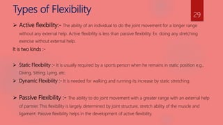 Types of Flexibility
 Active flexibility:- The ability of an individual to do the joint movement for a longer range
without any external help. Active flexibility is less than passive flexibility. Ex. doing any stretching
exercise without external help.
It is two kinds :-
 Static Flexibility :- It is usually required by a sports person when he remains in static position e.g.,
Diving, Sitting, Lying, etc.
 Dynamic Flexibility :- It is needed for walking and running its increase by static stretching.
 Passive Flexibility :- The ability to do joint movement with a greater range with an external help
of partner. This flexibility is largely determined by joint structure, stretch ability of the muscle and
ligament. Passive flexibility helps in the development of active flexibility.
29
 