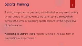 Sports Training
Training is a process of preparing an individual for any event, activity
or job. Usually in sports, we use the term sports training, which
denotes the sense of preparing sports persons for the highest level
of performance.
According to Mathew (1981), “Sports training is the basic form of
preparation of a sportsman.”
3
 