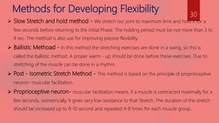 Methods for Developing Flexibility
 Slow Stretch and hold method - We stretch our joint to maximum limit and hold it for a
few seconds before returning to the initial Phase. The holding period must be not more than 3 to
8 sec. The method is also use for improving passive flexibility.
 Ballistic Methoad - In this method the stretching exercises are done in a swing, so this is
called the ballistic method. A proper warm - up should be done before these exercises. Due to
stretching of the muscle can be done in a rhythm.
 Post - Isometric Stretch Method - This method is based on the principle of proprioceptive
neuron- muscular facilitation.
 Proprioceptive neuron- muscular facilitation means, if a muscle is contracted maximally for a
few seconds, isometrically. It gives very low resistance to that Stretch. The duration of the stretch
should be increased up to 8-10 second and repeated 4-8 times for each muscle group.
30
 