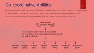 Co-coordinative Abilities
 Co-coordinative abilities are those abilities which stabilized and generalized pattern of motor control.
 These abilities help the sportsman to do a group of movements with better quality and effect.
 Co-coordinative abilities primarily depend upon the central nervous system. In sports
31
 
