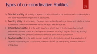 Types of co-coordinative Abilities
 Orientation ability:- It is ability of a person to adjust himself as per the time and condition of place.
This ability has Different importance in each game.
 Coupling ability:- It is the ability of a player to move his physical organs in order to do his activities.
For example. Coordination between hands and eyes, feet and eyes etc.
 Differentiation ability :- It is the ability to achieve a high level cf fine tuning or harmony of
individual movement phases and body part movements. It is a high degree of accuracy and high
level of mastery over sports movements for effective application in competition.
 Reaction ability :- It is the ability to react quickly and effectively to a signal. To a great extent it
depends on sense organs, coordinative processes of CNS, decision-making, concentration and
anticipation.
32
 