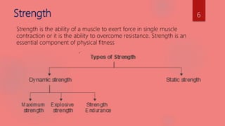 Strength
Strength is the ability of a muscle to exert force in single muscle
contraction or it is the ability to overcome resistance. Strength is an
essential component of physical fitness
6
 