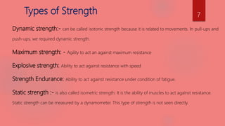 Dynamic strength:- can be called isotonic strength because it is related to movements. In pull-ups and
push-ups, we required dynamic strength.
Maximum strength: - Agility to act an against maximum resistance
Explosive strength: Ability to act against resistance with speed
Strength Endurance: Ability to act against resistance under condition of fatigue.
Static strength :- is also called isometric strength. It is the ability of muscles to act against resistance.
Static strength can be measured by a dynamometer. This type of strength is not seen directly.
7
Types of Strength
 