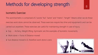 Methods for developing strength
Isometric Exercise:
The word Isometric is comprised of 2 words “Iso”, “same” and “metric”, “length”. Means when we do these
exercises work done cannot be observed. These exercises require less time and equipment’s and can be
carried out anywhere. These exercises are useful for maintaining strength in case of injury.
 Exp. - Archery, Weight lifting, Gymnastic are the examples of Isometric movements.
 Work done = Force X Distance moved
 but distance moved is 0, therefore work done is zero
8
 