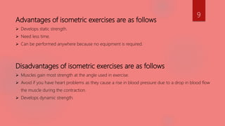 Advantages of isometric exercises are as follows
 Develops static strength.
 Need less time.
 Can be performed anywhere because no equipment is required.
Disadvantages of isometric exercises are as follows
 Muscles gain most strength at the angle used in exercise.
 Avoid if you have heart problems as they cause a rise in blood pressure due to a drop in blood flow
the muscle during the contraction.
 Develops dynamic strength.
9
 